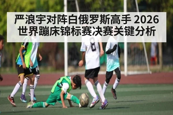 严浪宇对阵白俄罗斯高手 2026世界蹦床锦标赛决赛关键分析